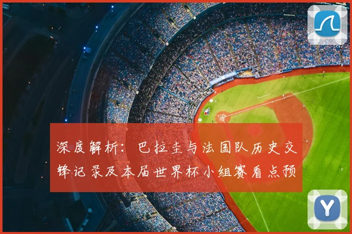深度解析：巴拉圭与法国队历史交锋记录及本届世界杯小组赛看点预测