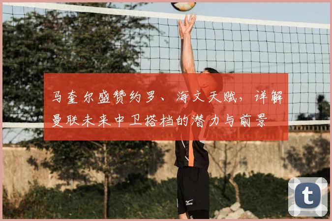 马奎尔盛赞约罗、海文天赋，详解曼联未来中卫搭档的潜力与前景