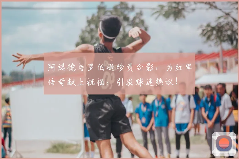 阿诺德与罗伯逊珍贵合影，为红军传奇献上祝福，引发球迷热议！