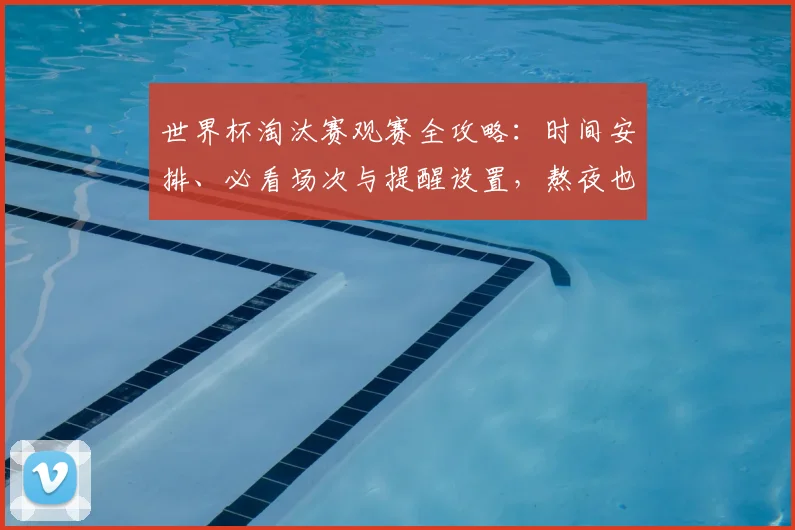 世界杯淘汰赛观赛全攻略：时间安排、必看场次与提醒设置，熬夜也能精力充沛