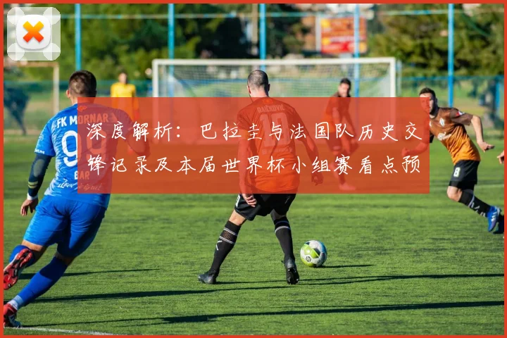 深度解析：巴拉圭与法国队历史交锋记录及本届世界杯小组赛看点预测