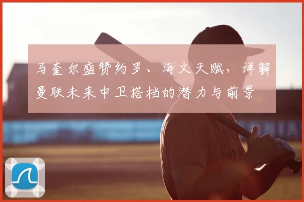 马奎尔盛赞约罗、海文天赋，详解曼联未来中卫搭档的潜力与前景